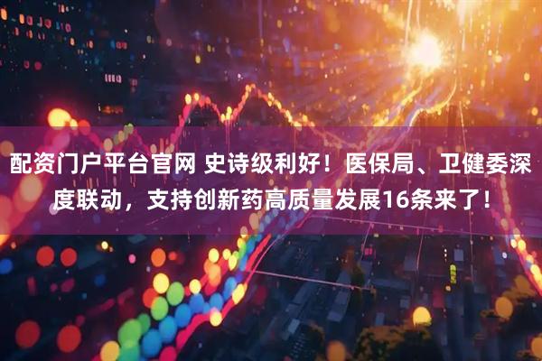 配资门户平台官网 史诗级利好！医保局、卫健委深度联动，支持创新药高质量发展16条来了！