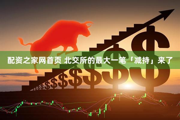 配资之家网首页 北交所的最大一笔「减持」来了