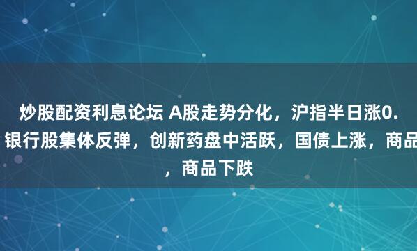 炒股配资利息论坛 A股走势分化，沪指半日涨0.2%，银行股集体反弹，创新药盘中活跃，国债上涨，商品下跌