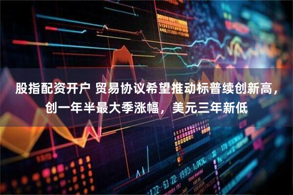 股指配资开户 贸易协议希望推动标普续创新高，创一年半最大季涨幅，美元三年新低