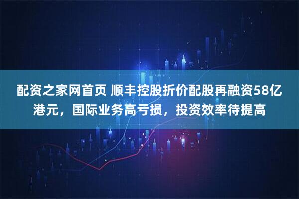 配资之家网首页 顺丰控股折价配股再融资58亿港元，国际业务高亏损，投资效率待提高