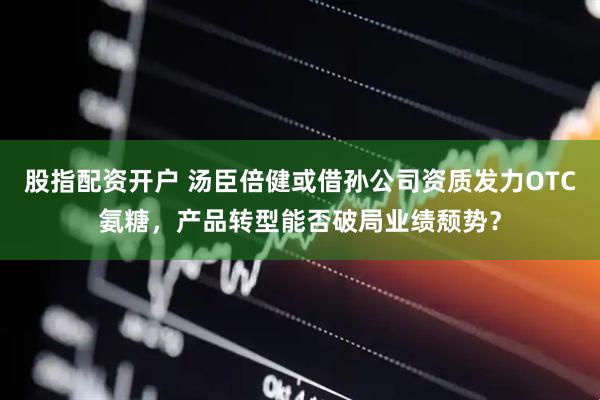 股指配资开户 汤臣倍健或借孙公司资质发力OTC氨糖，产品转型能否破局业绩颓势？