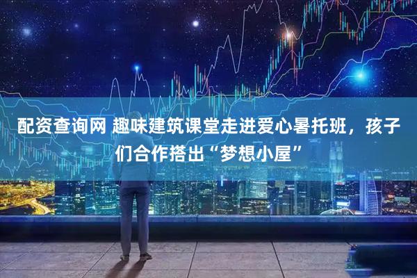 配资查询网 趣味建筑课堂走进爱心暑托班，孩子们合作搭出“梦想小屋”