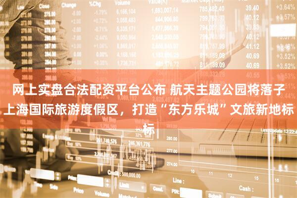 网上实盘合法配资平台公布 航天主题公园将落子上海国际旅游度假区，打造“东方乐城”文旅新地标