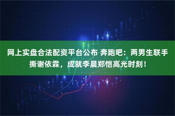 网上实盘合法配资平台公布 奔跑吧：两男生联手撕谢依霖，成就李晨郑恺高光时刻！