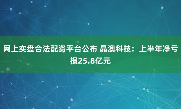 网上实盘合法配资平台公布 晶澳科技：上半年净亏损25.8亿元
