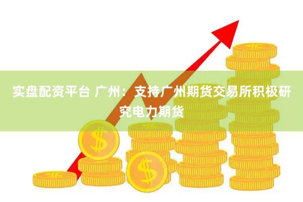 实盘配资平台 广州：支持广州期货交易所积极研究电力期货