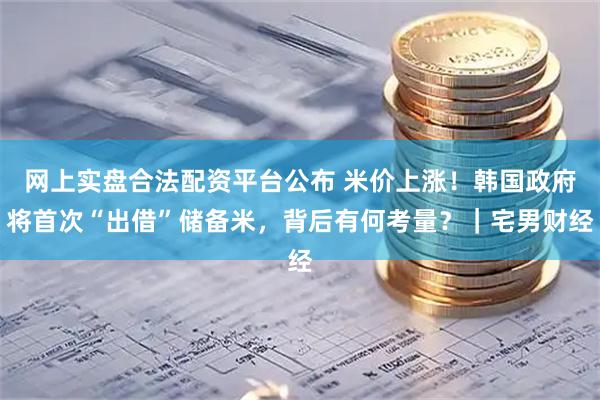 网上实盘合法配资平台公布 米价上涨！韩国政府将首次“出借”储备米，背后有何考量？｜宅男财经