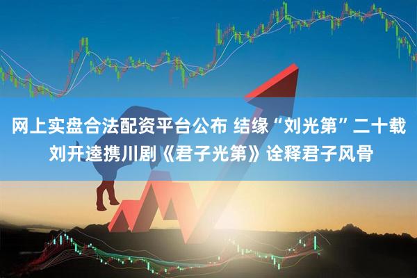 网上实盘合法配资平台公布 结缘“刘光第”二十载 刘开逵携川剧《君子光第》诠释君子风骨