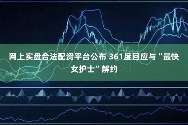 网上实盘合法配资平台公布 361度回应与“最快女护士”解约