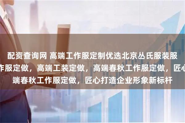 配资查询网 高端工作服定制优选北京丛氏服装服饰，专注高端员工工作服定做，高端工装定做，高端春秋工作服定做，匠心打造企业形象新标杆