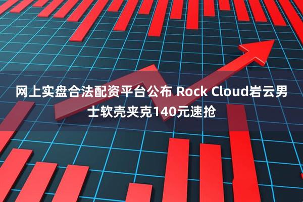网上实盘合法配资平台公布 Rock Cloud岩云男士软壳夹克140元速抢