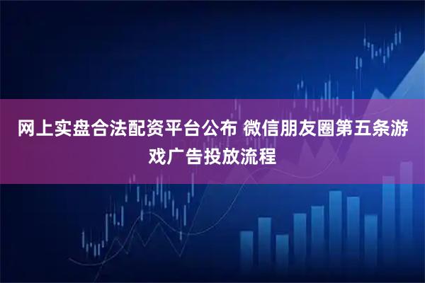 网上实盘合法配资平台公布 微信朋友圈第五条游戏广告投放流程