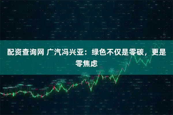 配资查询网 广汽冯兴亚：绿色不仅是零碳，更是零焦虑