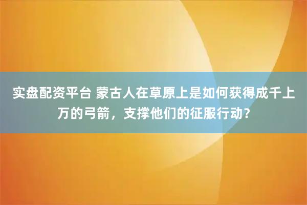 实盘配资平台 蒙古人在草原上是如何获得成千上万的弓箭，支撑他们的征服行动？