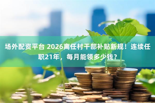 场外配资平台 2026离任村干部补贴新规！连续任职21年，每月能领多少钱？
