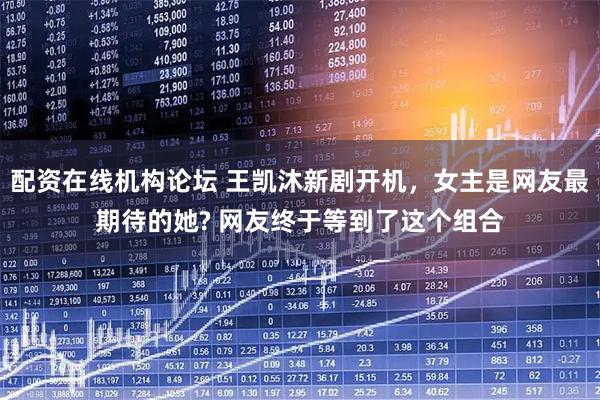 配资在线机构论坛 王凯沐新剧开机，女主是网友最期待的她? 网友终于等到了这个组合