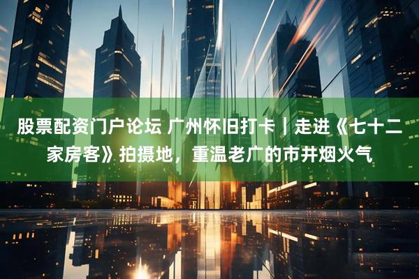 股票配资门户论坛 广州怀旧打卡｜走进《七十二家房客》拍摄地，重温老广的市井烟火气