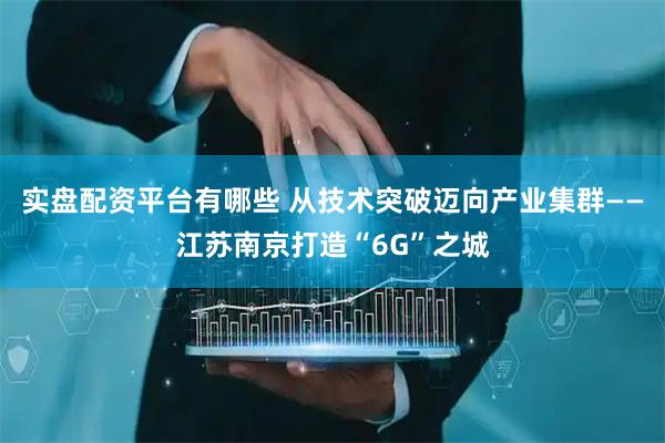 实盘配资平台有哪些 从技术突破迈向产业集群——江苏南京打造“6G”之城