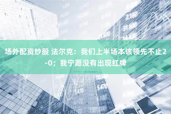 场外配资炒股 法尔克：我们上半场本该领先不止2-0；我宁愿没有出现红牌