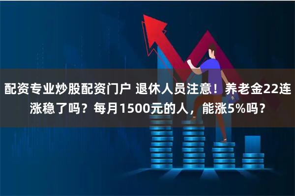 配资专业炒股配资门户 退休人员注意！养老金22连涨稳了吗？每月1500元的人，能涨5%吗？