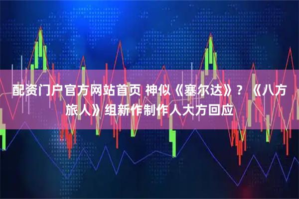 配资门户官方网站首页 神似《塞尔达》？《八方旅人》组新作制作人大方回应