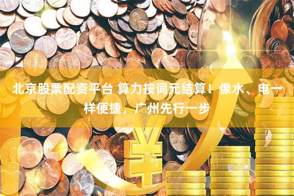 北京股票配资平台 算力按词元结算！像水、电一样便捷，广州先行一步