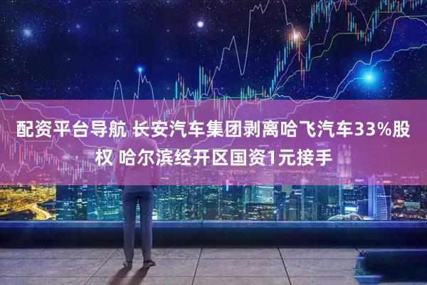配资平台导航 长安汽车集团剥离哈飞汽车33%股权 哈尔滨经开区国资1元接手