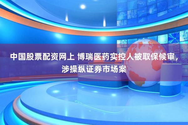 中国股票配资网上 博瑞医药实控人被取保候审，涉操纵证券市场案