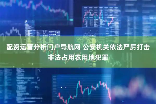 配资运营分析门户导航网 公安机关依法严厉打击非法占用农用地犯罪