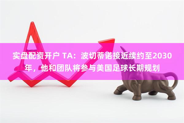 实盘配资开户 TA：波切蒂诺接近续约至2030年，他和团队将参与美国足球长期规划