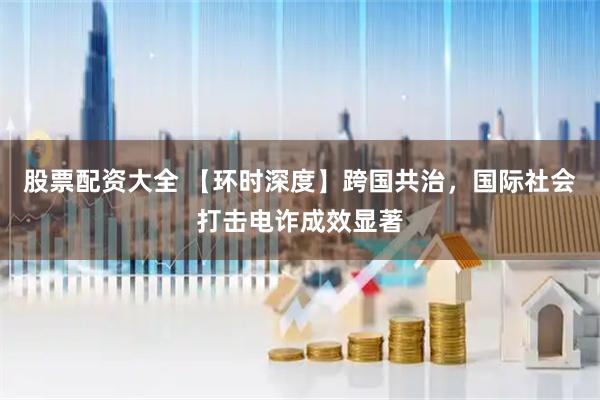 股票配资大全 【环时深度】跨国共治，国际社会打击电诈成效显著