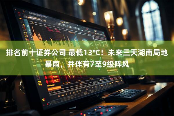 排名前十证券公司 最低13℃！未来三天湖南局地暴雨，并伴有7至9级阵风